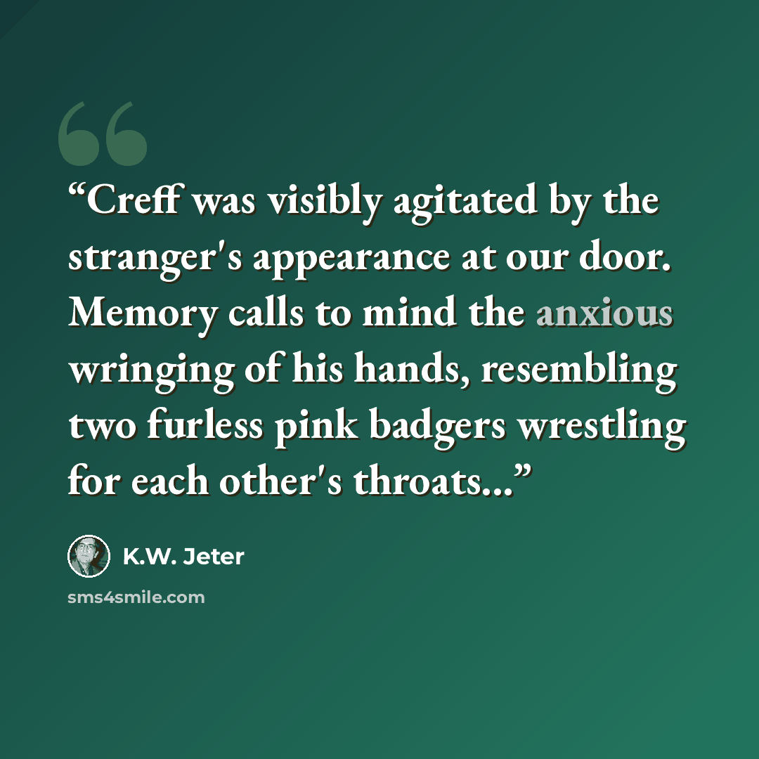 “Creff was visibly agitated by the stranger's appearance at our door. Memory calls to mind the anxious wringing of his hands, resembling two furless pink badgers wrestling for each other's throats...” quote by K.W. Jeter