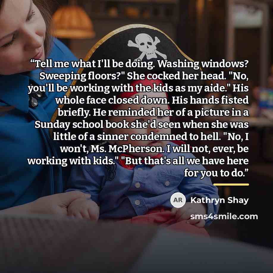 “Tell me what I'll be doing. Washing windows? Sweeping floors?" She cocked her head. "No, you'll be working with the kids as my aide." His whole face closed down. His hands fisted briefly. He reminded her of a picture in a Sunday school book she'd seen when she was little of a sinner condemned to…” quote by Kathryn Shay