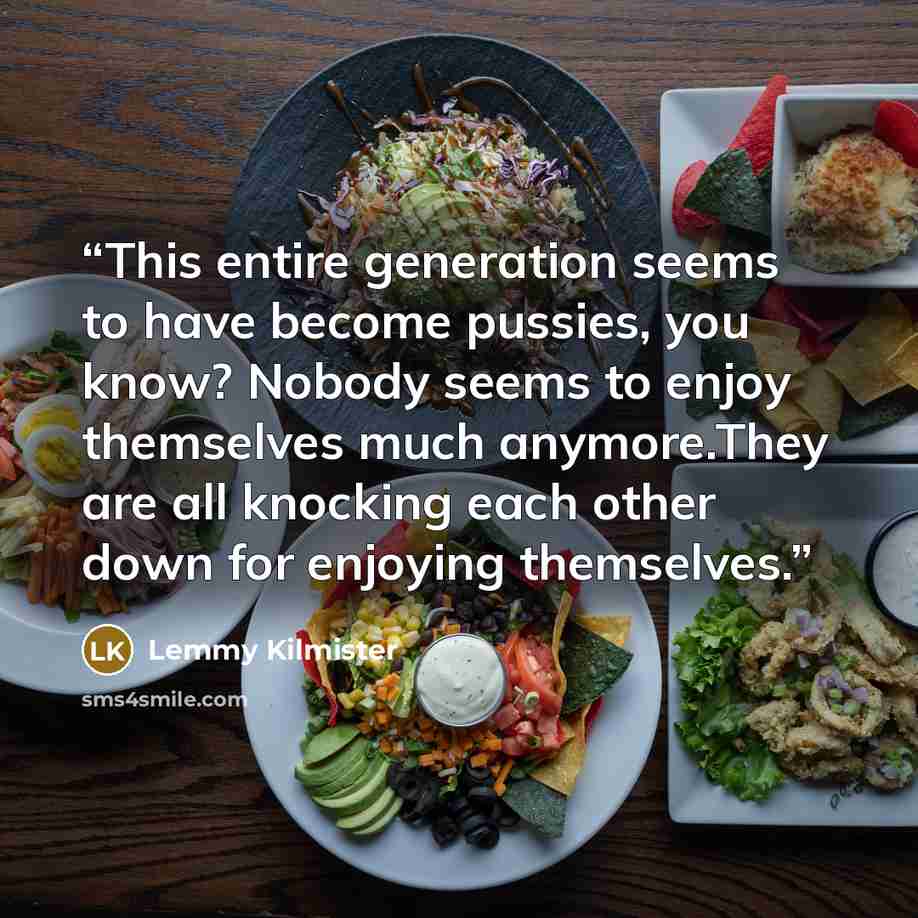 “This entire generation seems to have become pussies, you know? Nobody seems to enjoy themselves much anymore.They are all knocking each other down for enjoying themselves.” quote by Lemmy Kilmister