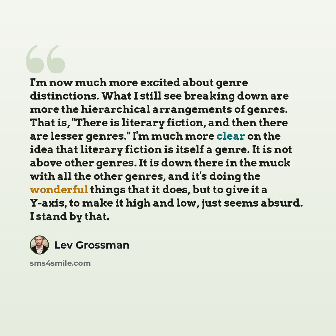“I'm now much more excited about genre distinctions. What I still see breaking down are more the hierarchical arrangements of genres. That is, "There is literary fiction, and then there are lesser genres." I'm much more clear on the idea that literary fiction is itself a genre. It is not above…” quote by Lev Grossman