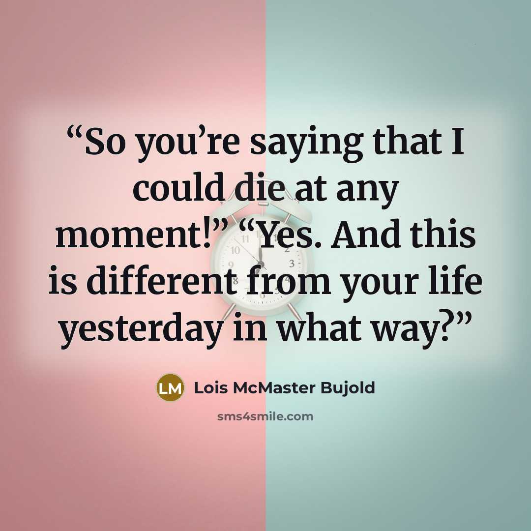 “So you’re saying that I could die at any moment!” “Yes. And this is different from your life yesterday in what way?” quote by Lois McMaster Bujold