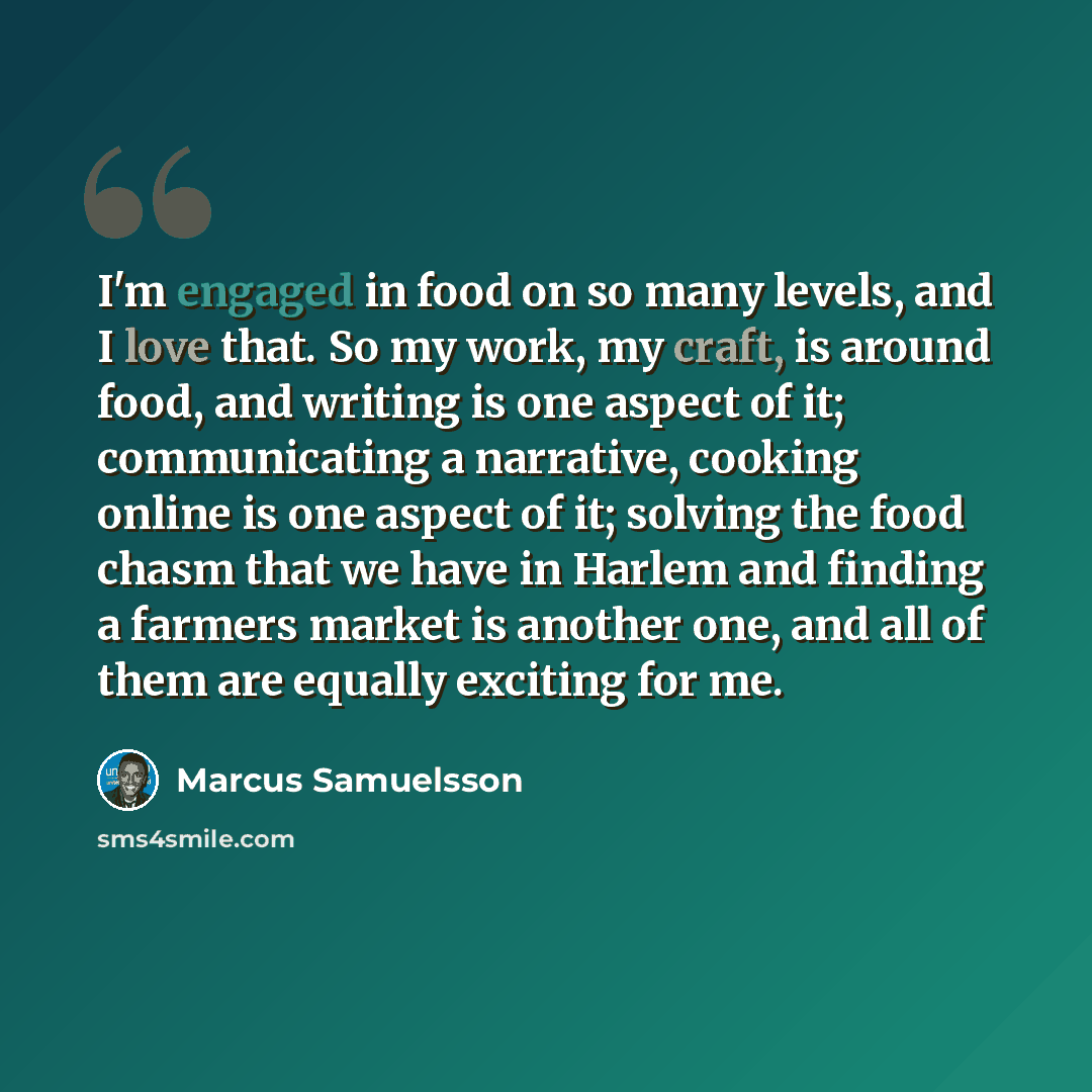 “I'm engaged in food on so many levels, and I love that. So my work, my craft, is around food, and writing is one aspect of it; communicating a narrative, cooking online is one aspect of it; solving the food chasm that we have in Harlem and finding a farmers market is another one, and all of them…” quote by Marcus Samuelsson