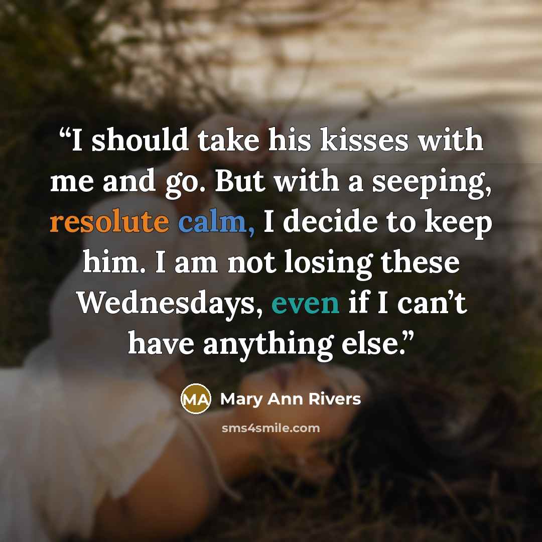 “I should take his kisses with me and go. But with a seeping, resolute calm, I decide to keep him. I am not losing these Wednesdays, even if I can’t have anything else.” quote by Mary Ann Rivers