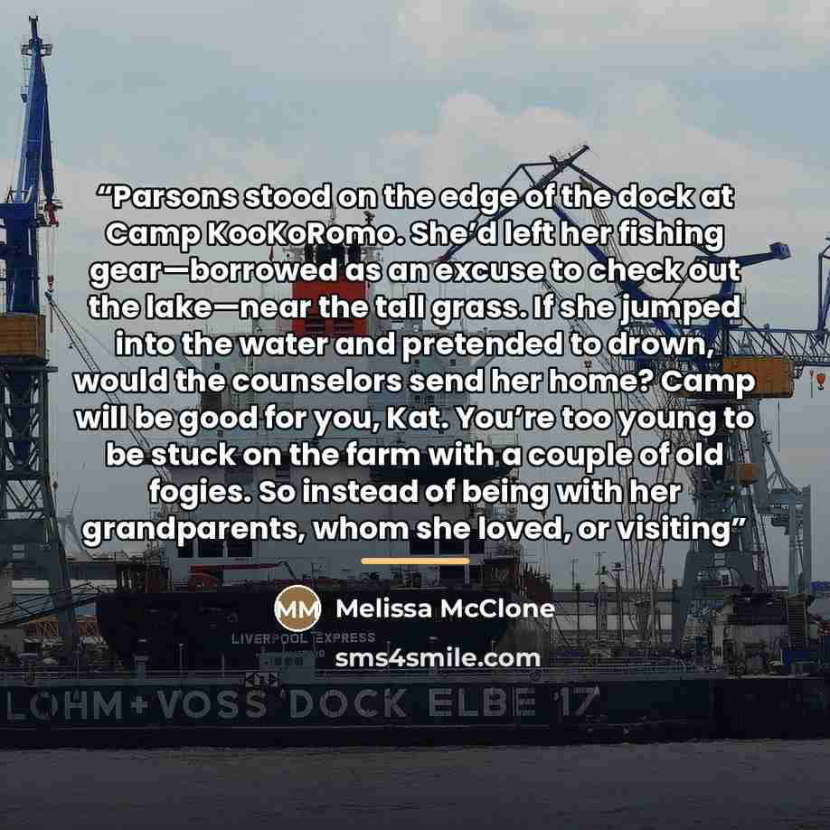 “Parsons stood on the edge of the dock at Camp KooKoRomo. She’d left her fishing gear—borrowed as an excuse to check out the lake—near the tall grass. If she jumped into the water and pretended to drown, would the counselors send her home? Camp will be good for you, Kat. You’re too young to be…” quote by Melissa McClone