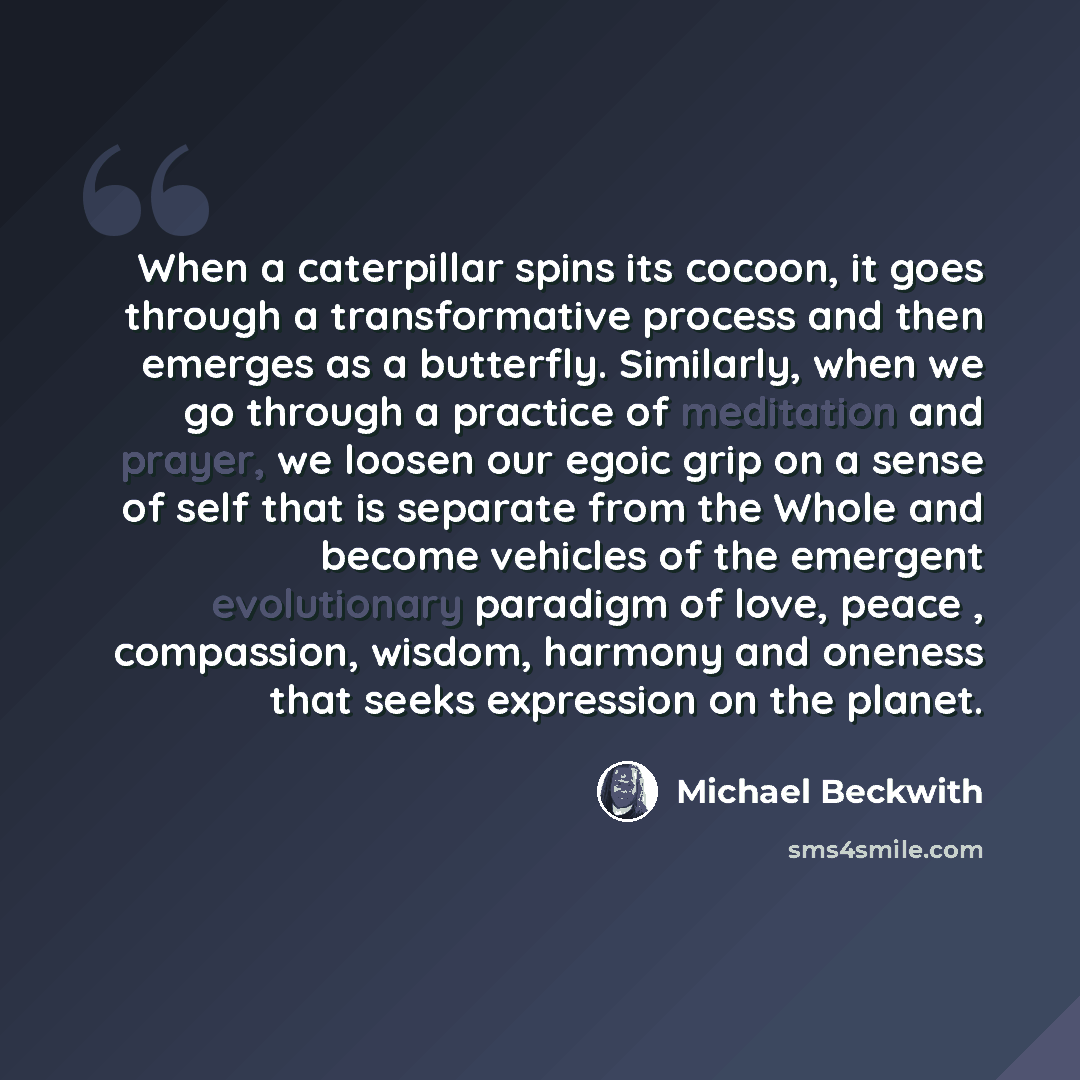 “When a caterpillar spins its cocoon, it goes through a transformative process and then emerges as a butterfly. Similarly, when we go through a practice of meditation and prayer, we loosen our egoic grip on a sense of self that is separate from the Whole and become vehicles of the emergent…” quote by Michael Beckwith