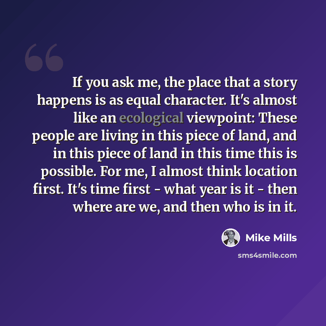 “If you ask me, the place that a story happens is as equal character. It's almost like an ecological viewpoint: These people are living in this piece of land, and in this piece of land in this time this is possible. For me, I almost think location first. It's time first - what year is it - then…” quote by Mike Mills