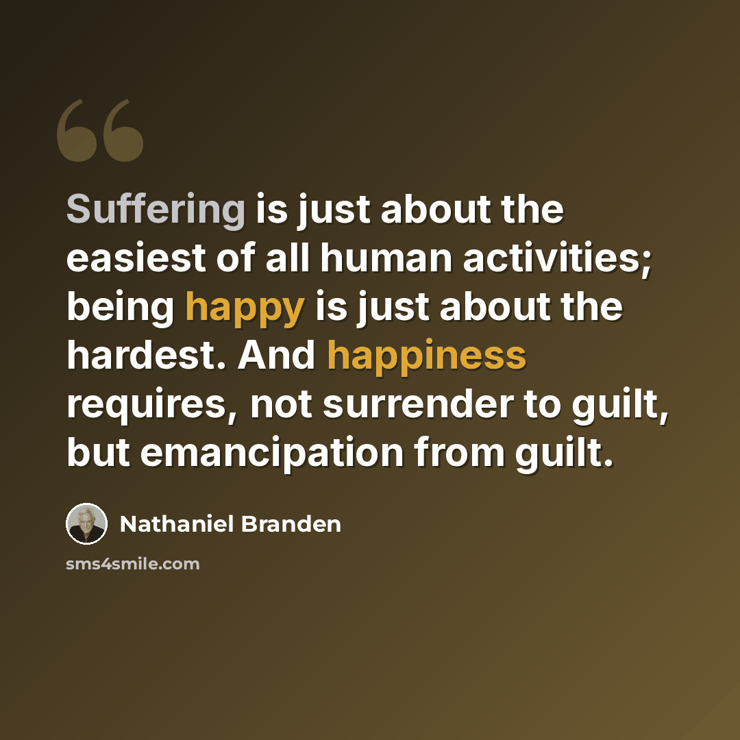 “Suffering is just about the easiest of all human activities; being happy is just about the hardest. And happiness requires, not surrender to guilt, but emancipation from guilt.” quote by Nathaniel Branden