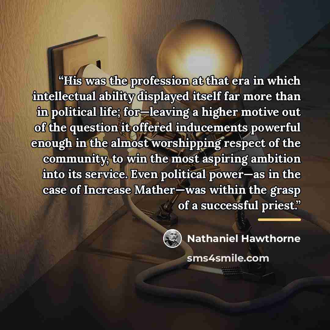 “His was the profession at that era in which intellectual ability displayed itself far more than in political life; for—leaving a higher motive out of the question it offered inducements powerful enough in the almost worshipping respect of the community, to win the most aspiring ambition into its…” quote by Nathaniel Hawthorne