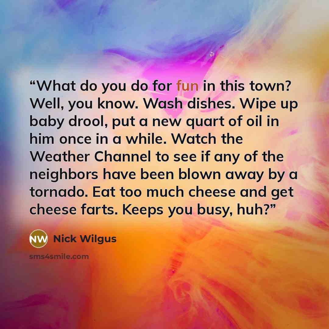 “What do you do for fun in this town? Well, you know. Wash dishes. Wipe up baby drool, put a new quart of oil in him once in a while. Watch the Weather Channel to see if any of the neighbors have been blown away by a tornado. Eat too much cheese and get cheese farts. Keeps you busy, huh?” quote by Nick Wilgus