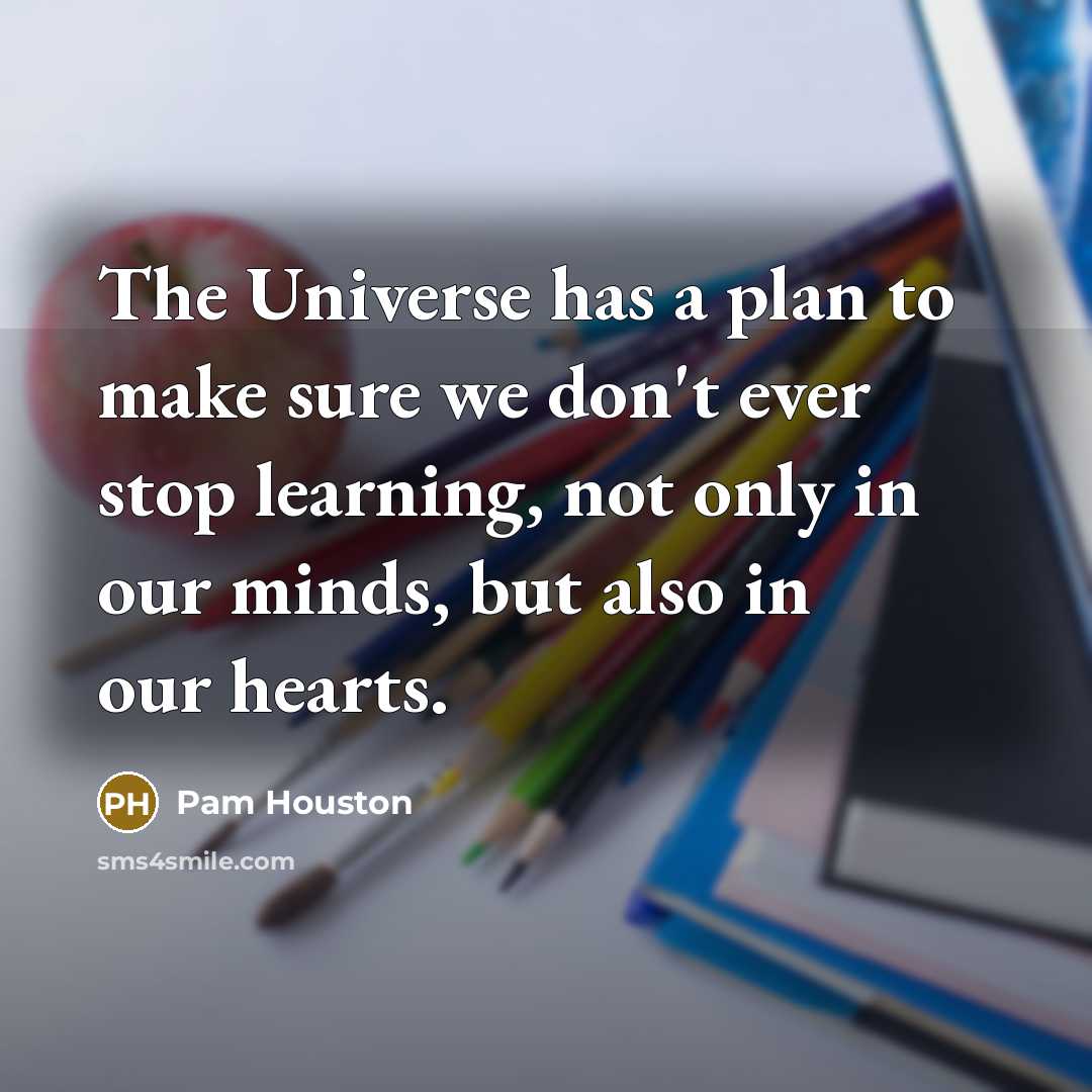 “The Universe has a plan to make sure we don't ever stop learning, not only in our minds, but also in our hearts.” quote by Pam Houston
