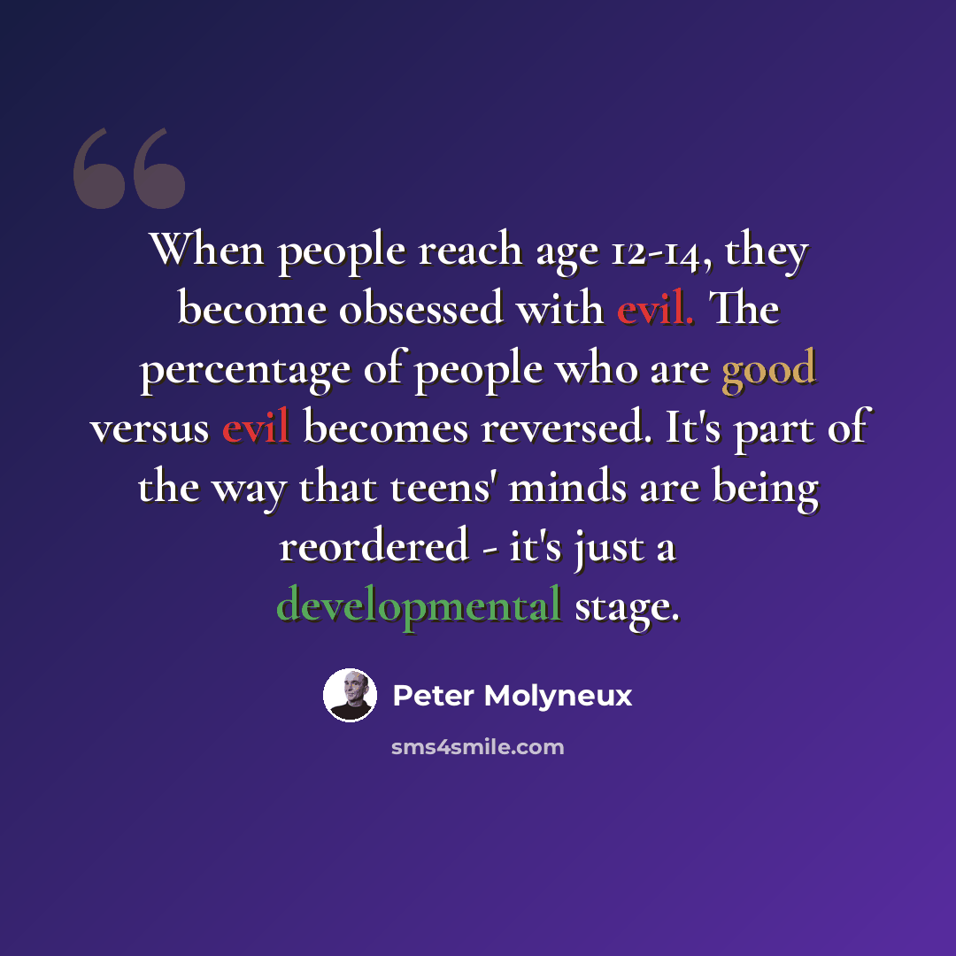 “When people reach age 12-14, they become obsessed with evil. The percentage of people who are good versus evil becomes reversed. It's part of the way that teens' minds are being reordered - it's just a developmental stage.” quote by Peter Molyneux