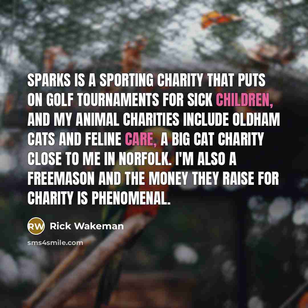 “Sparks is a sporting charity that puts on golf tournaments for sick children, and my animal charities include Oldham Cats and Feline Care, a big cat charity close to me in Norfolk. I'm also a Freemason and the money they raise for charity is phenomenal.” quote by Rick Wakeman