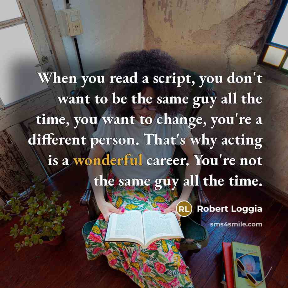 “When you read a script, you don't want to be the same guy all the time, you want to change, you're a different person. That's why acting is a wonderful career. You're not the same guy all the time.” quote by Robert Loggia