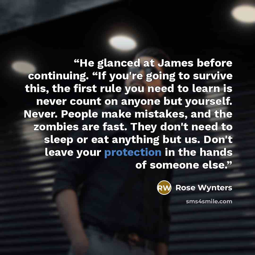 “He glanced at James before continuing. “If you're going to survive this, the first rule you need to learn is never count on anyone but yourself. Never. People make mistakes, and the zombies are fast. They don't need to sleep or eat anything but us. Don't leave your protection in the hands of…” quote by Rose Wynters