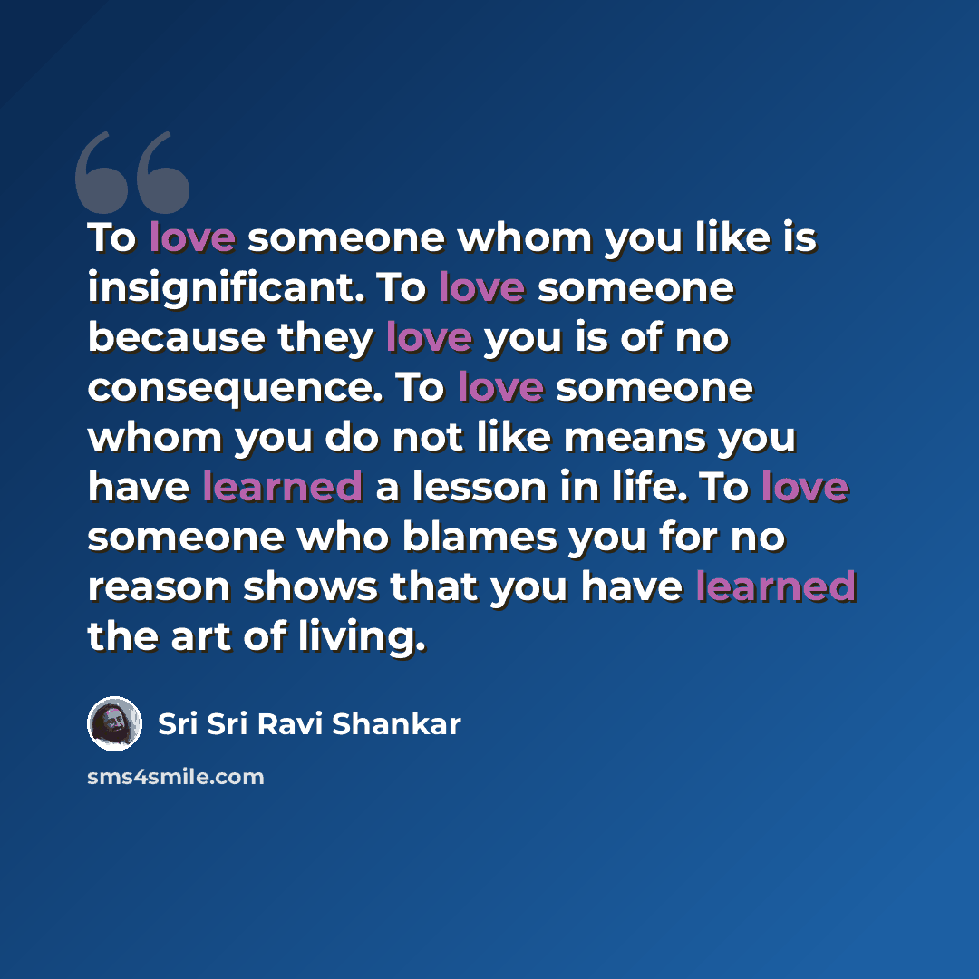 “To love someone whom you like is insignificant. To love someone because they love you is of no consequence. To love someone whom you do not like means you have learned a lesson in life. To love someone who blames you for no reason shows that you have learned the art of living.” quote by Sri Sri Ravi Shankar