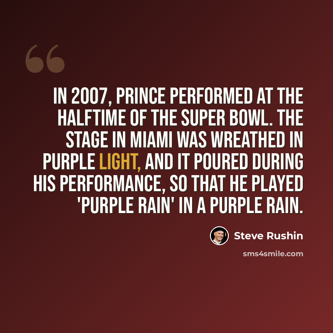 “In 2007, Prince performed at the halftime of the Super Bowl. The stage in Miami was wreathed in purple light, and it poured during his performance, so that he played 'Purple Rain' in a purple rain.” quote by Steve Rushin