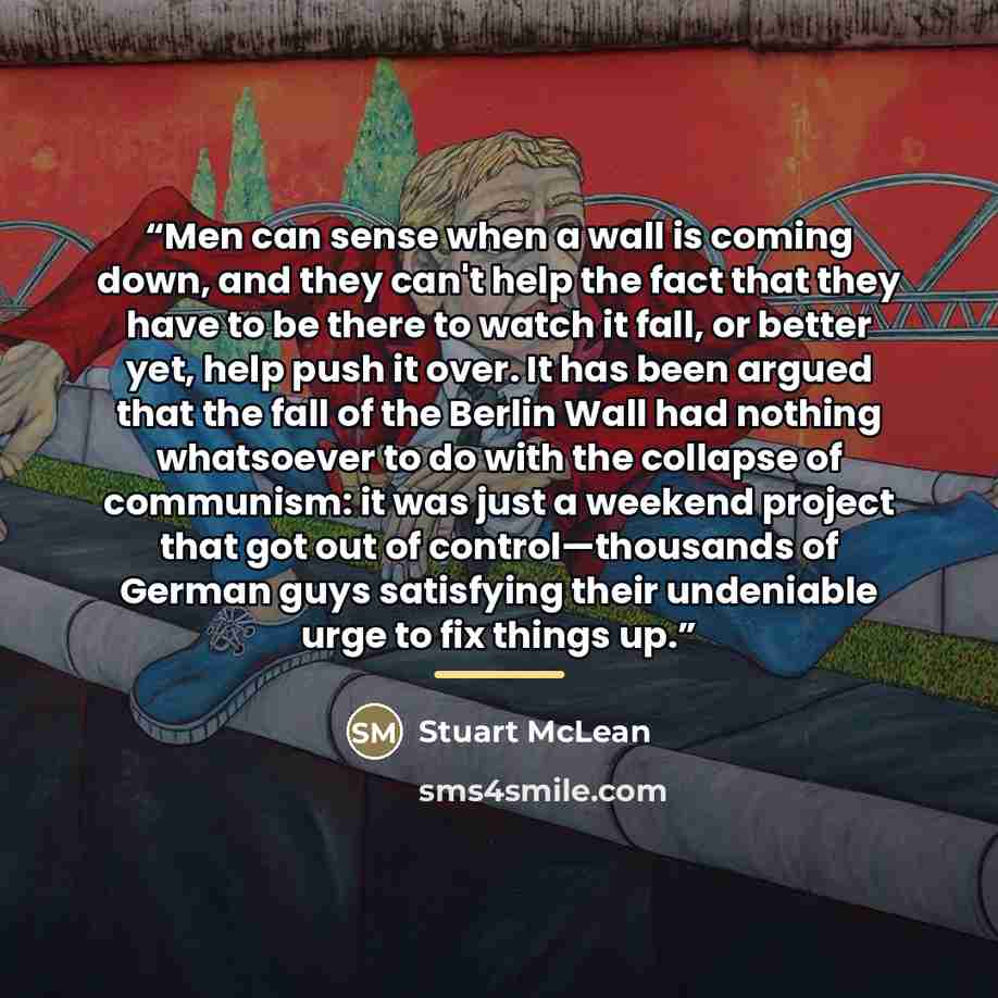 “Men can sense when a wall is coming down, and they can't help the fact that they have to be there to watch it fall, or better yet, help push it over. It has been argued that the fall of the Berlin Wall had nothing whatsoever to do with the collapse of communism: it was just a weekend project that…” quote by Stuart McLean