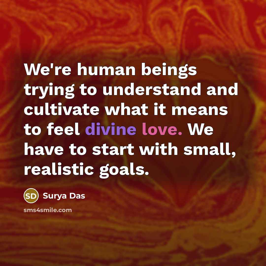 “We're human beings trying to understand and cultivate what it means to feel divine love. We have to start with small, realistic goals.” quote by Surya Das