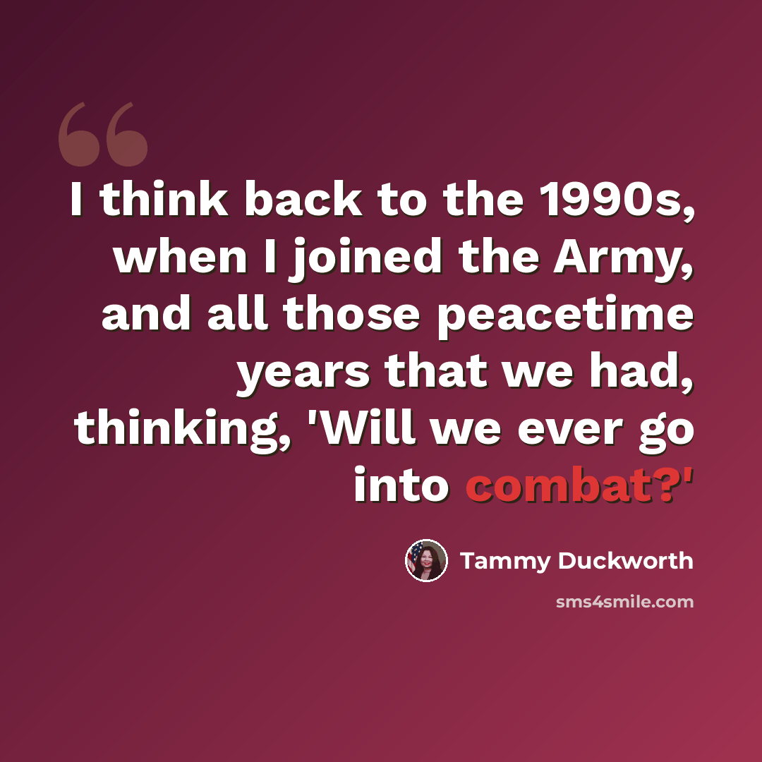 “I think back to the 1990s, when I joined the Army, and all those peacetime years that we had, thinking, 'Will we ever go into combat?'” quote by Tammy Duckworth