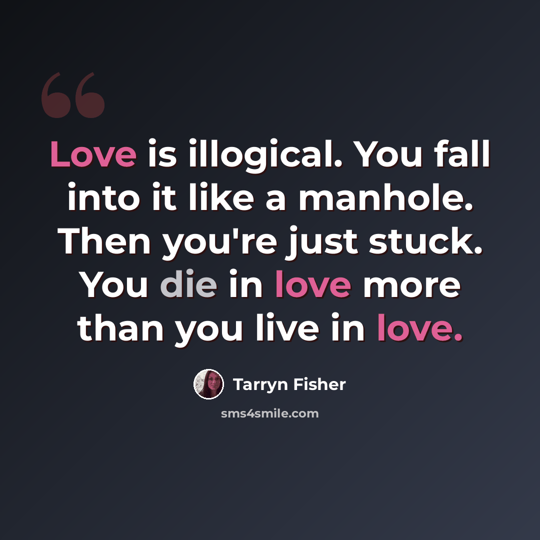 “Love is illogical. You fall into it like a manhole. Then you're just stuck. You die in love more than you live in love.” quote by Tarryn Fisher