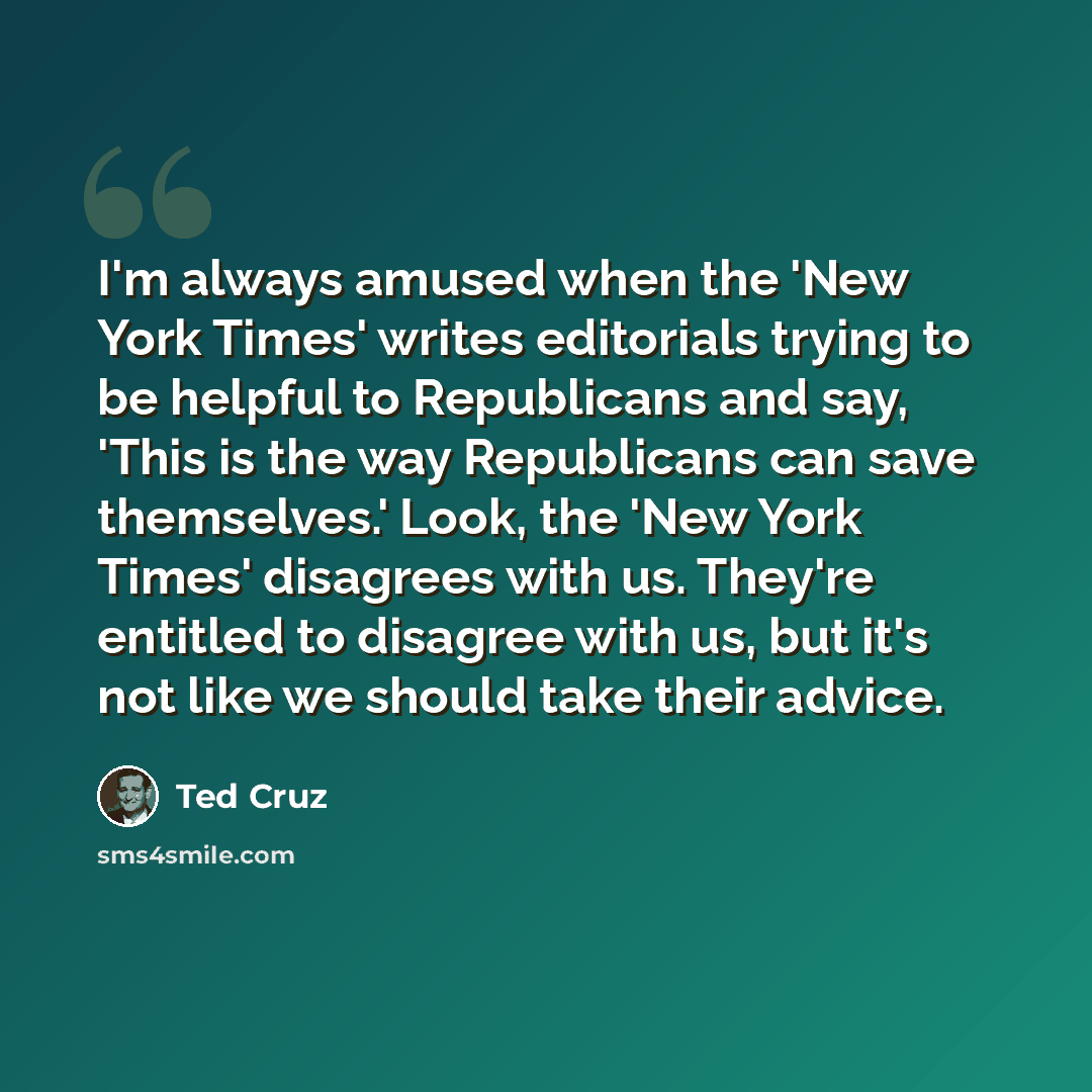 “I'm always amused when the 'New York Times' writes editorials trying to be helpful to Republicans and say, 'This is the way Republicans can save themselves.' Look, the 'New York Times' disagrees with us. They're entitled to disagree with us, but it's not like we should take their advice.” quote by Ted Cruz