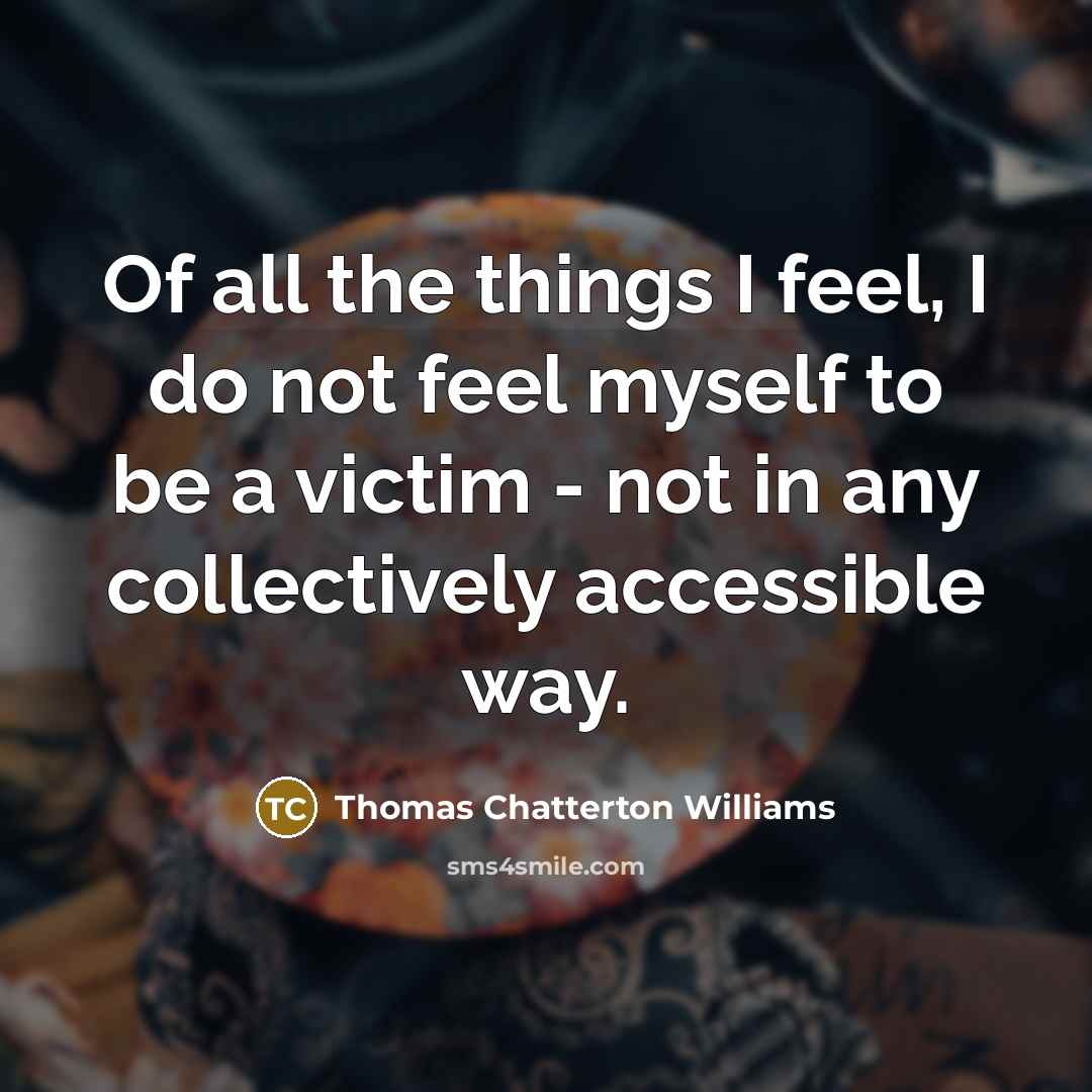 “Of all the things I feel, I do not feel myself to be a victim - not in any collectively accessible way.” quote by Thomas Chatterton Williams
