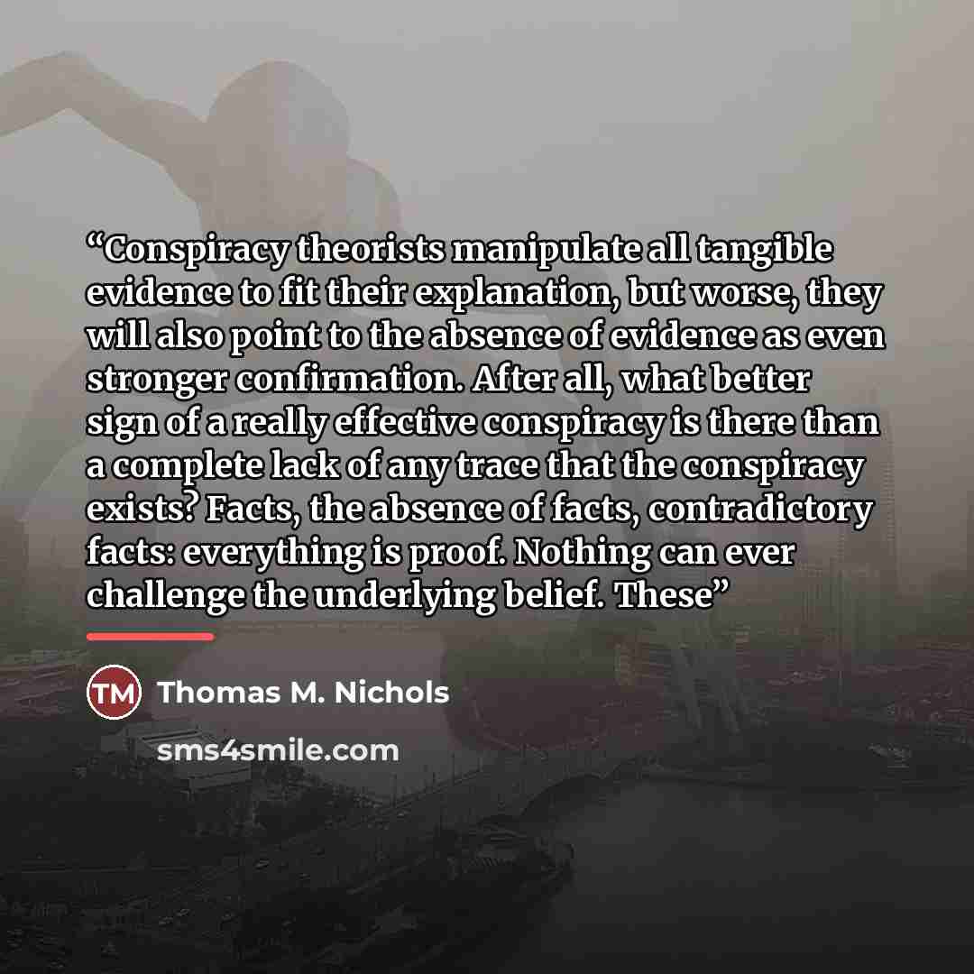 “Conspiracy theorists manipulate all tangible evidence to fit their explanation, but worse, they will also point to the absence of evidence as even stronger confirmation. After all, what better sign of a really effective conspiracy is there than a complete lack of any trace that the conspiracy…” quote by Thomas M. Nichols