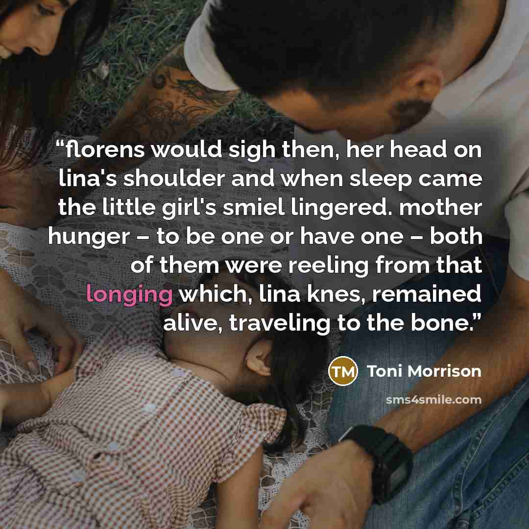 “florens would sigh then, her head on lina's shoulder and when sleep came the little girl's smiel lingered. mother hunger – to be one or have one – both of them were reeling from that longing which, lina knes, remained alive, traveling to the bone.” quote by Toni Morrison