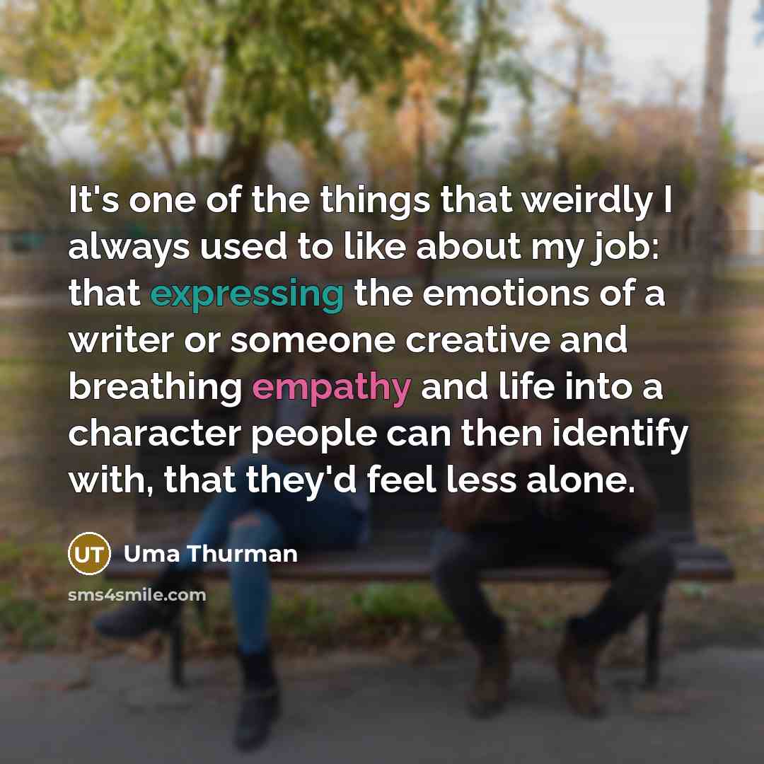 “It's one of the things that weirdly I always used to like about my job: that expressing the emotions of a writer or someone creative and breathing empathy and life into a character people can then identify with, that they'd feel less alone.” quote by Uma Thurman