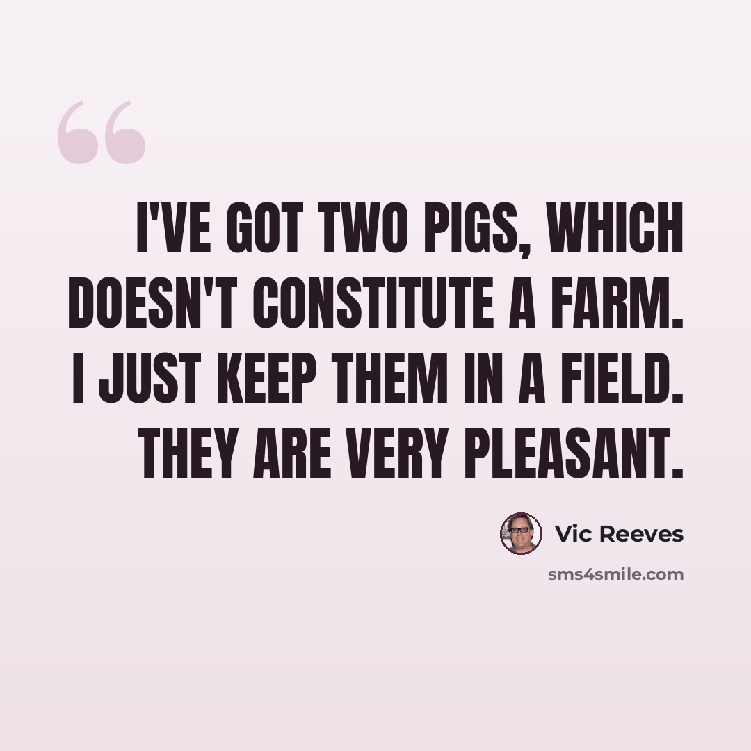 “I've got two pigs, which doesn't constitute a farm. I just keep them in a field. They are very pleasant.” quote by Vic Reeves
