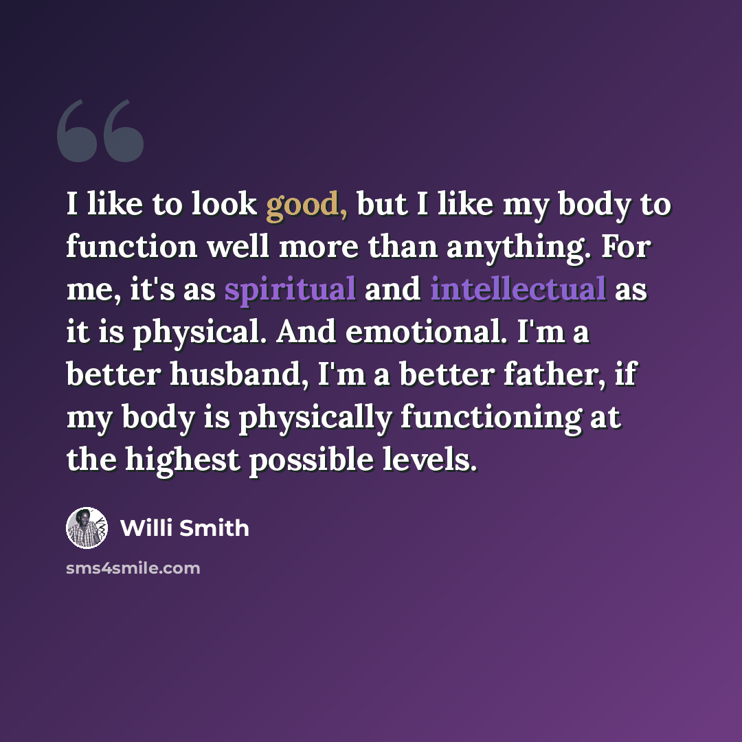 “I like to look good, but I like my body to function well more than anything. For me, it's as spiritual and intellectual as it is physical. And emotional. I'm a better husband, I'm a better father, if my body is physically functioning at the highest possible levels.” quote by Willi Smith