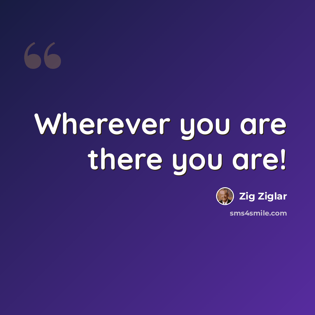 “Wherever you are there you are!” quote by Zig Ziglar