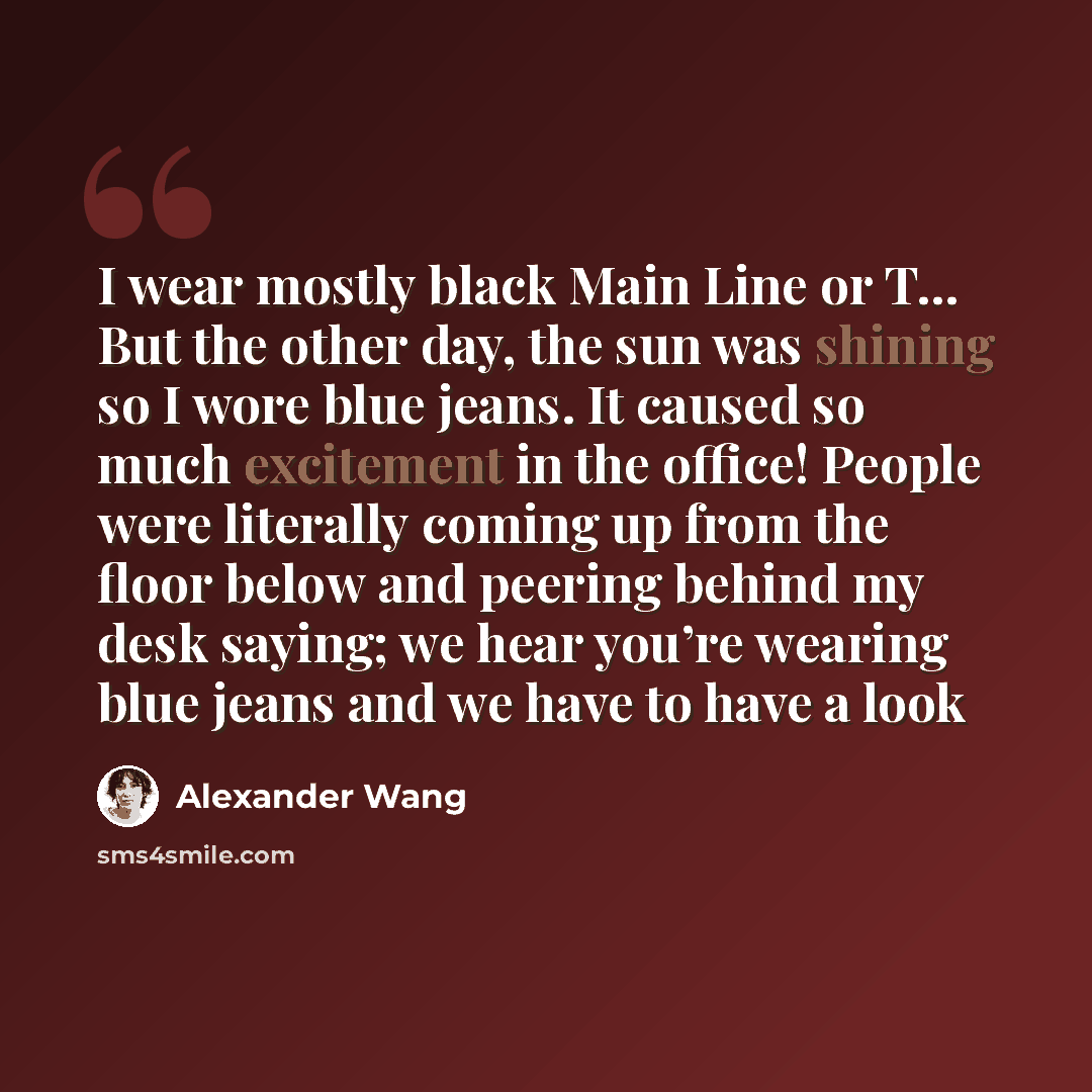 “I wear mostly black Main Line or T… But the other day, the sun was shining so I wore blue jeans. It caused so much excitement in the office! People were literally coming up from the floor below and peering behind my desk saying; we hear you’re wearing blue jeans and we have to have a look” quote by Alexander Wang
