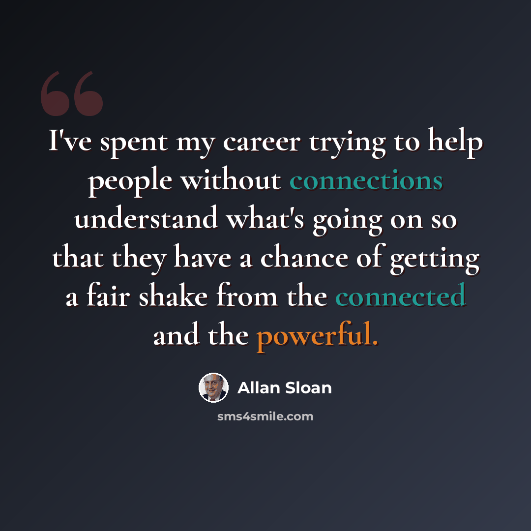“I've spent my career trying to help people without connections understand what's going on so that they have a chance of getting a fair shake from the connected and the powerful.” quote by Allan Sloan