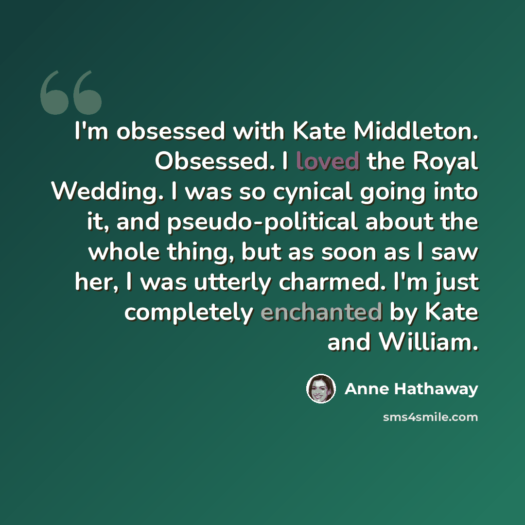 “I'm obsessed with Kate Middleton. Obsessed. I loved the Royal Wedding. I was so cynical going into it, and pseudo-political about the whole thing, but as soon as I saw her, I was utterly charmed. I'm just completely enchanted by Kate and William.” quote by Anne Hathaway