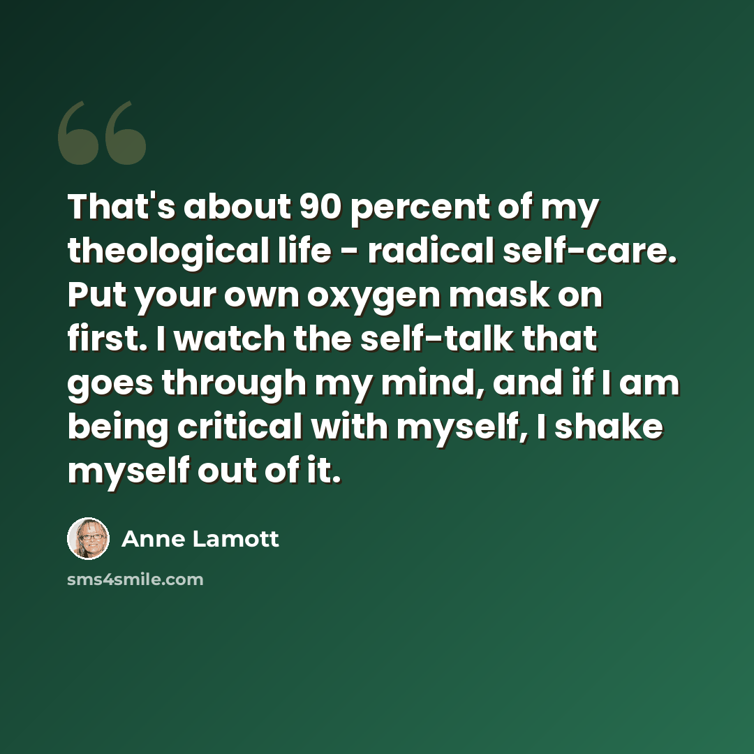 “That's about 90 percent of my theological life - radical self-care. Put your own oxygen mask on first. I watch the self-talk that goes through my mind, and if I am being critical with myself, I shake myself out of it.” quote by Anne Lamott