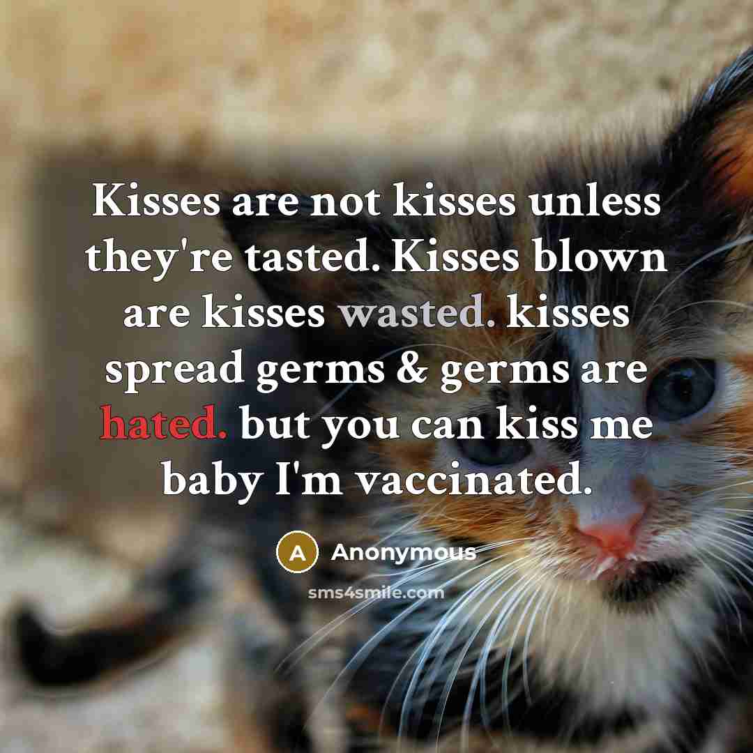 “Kisses are not kisses unless they're tasted. Kisses blown are kisses wasted. kisses spread germs & germs are hated. but you can kiss me baby I'm vaccinated.” quote by Anonymous