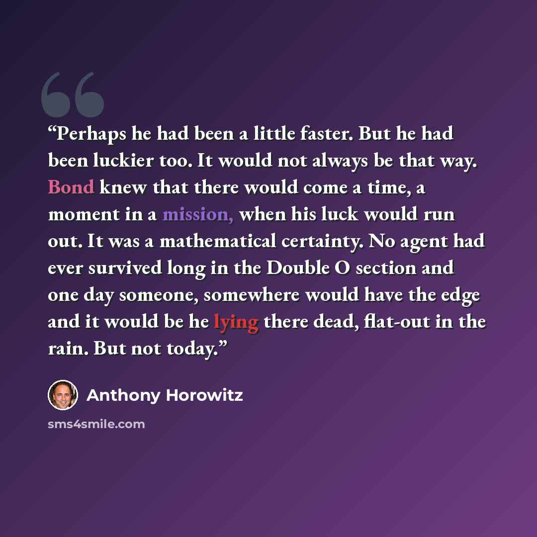“Perhaps he had been a little faster. But he had been luckier too. It would not always be that way. Bond knew that there would come a time, a moment in a mission, when his luck would run out. It was a mathematical certainty. No agent had ever survived long in the Double O section and one day…” quote by Anthony Horowitz