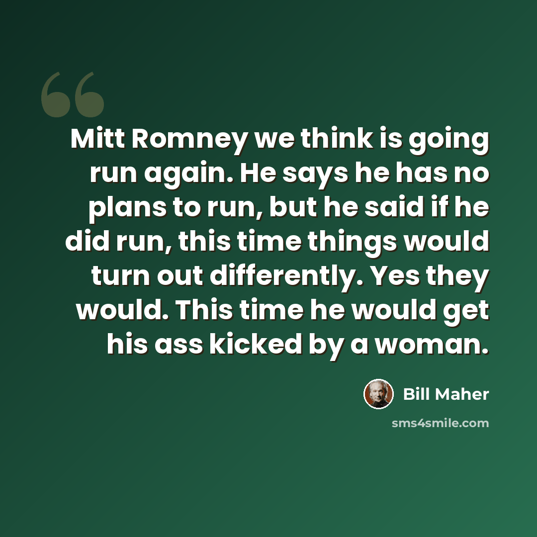 “Mitt Romney we think is going run again. He says he has no plans to run, but he said if he did run, this time things would turn out differently. Yes they would. This time he would get his ass kicked by a woman.” quote by Bill Maher