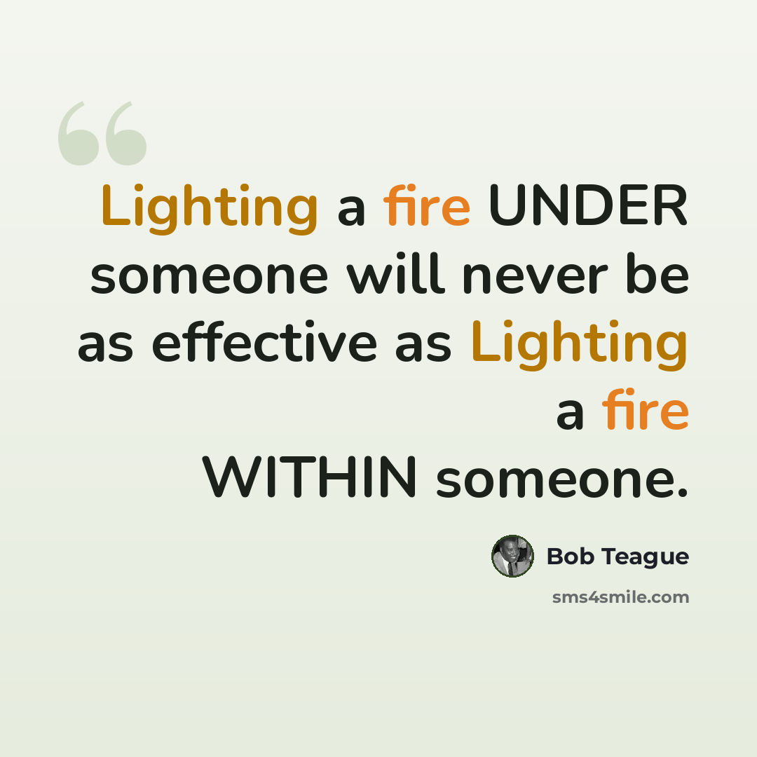 “Lighting a fire UNDER someone will never be as effective as Lighting a fire WITHIN someone.” quote by Bob Teague
