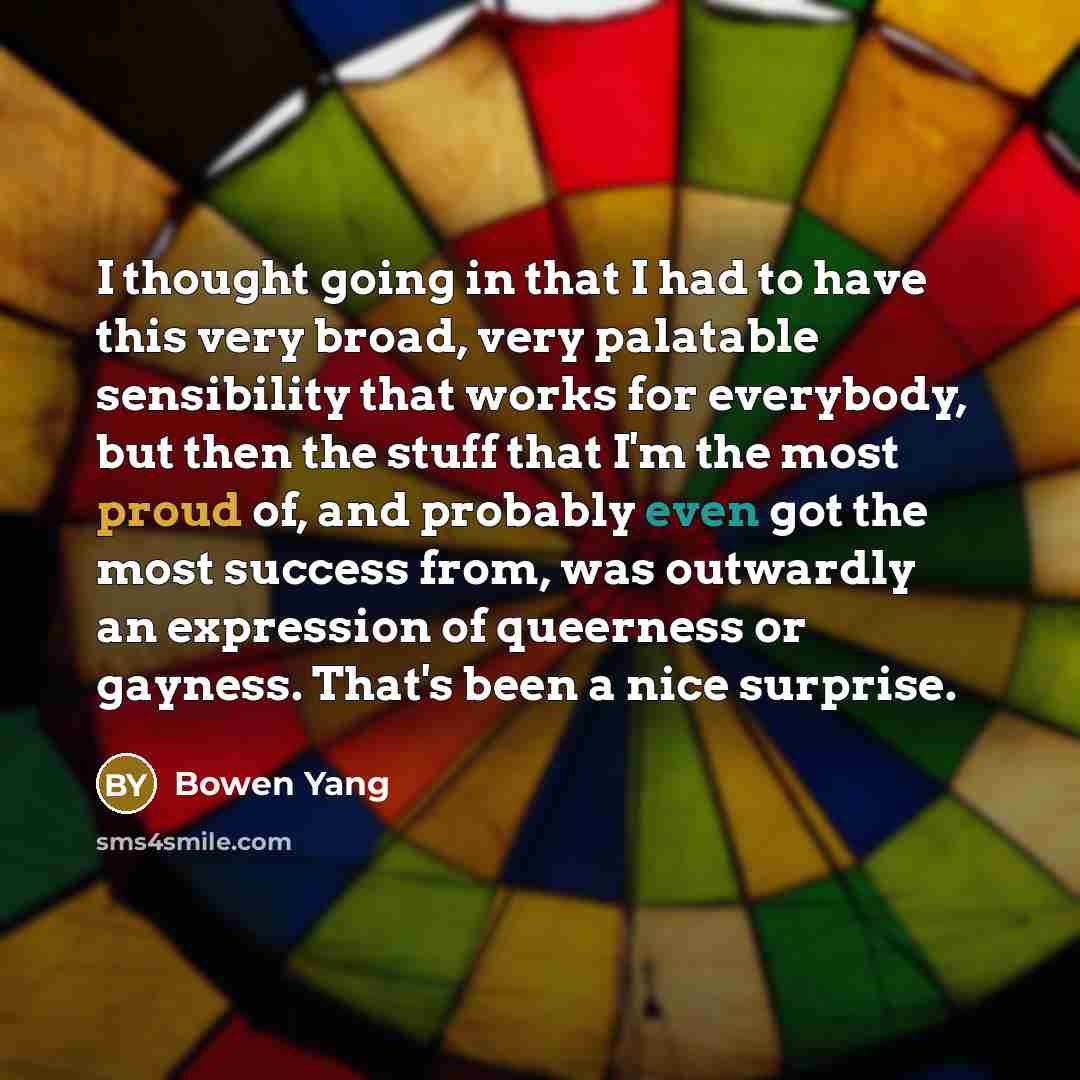 “I thought going in that I had to have this very broad, very palatable sensibility that works for everybody, but then the stuff that I'm the most proud of, and probably even got the most success from, was outwardly an expression of queerness or gayness. That's been a nice surprise.” quote by Bowen Yang