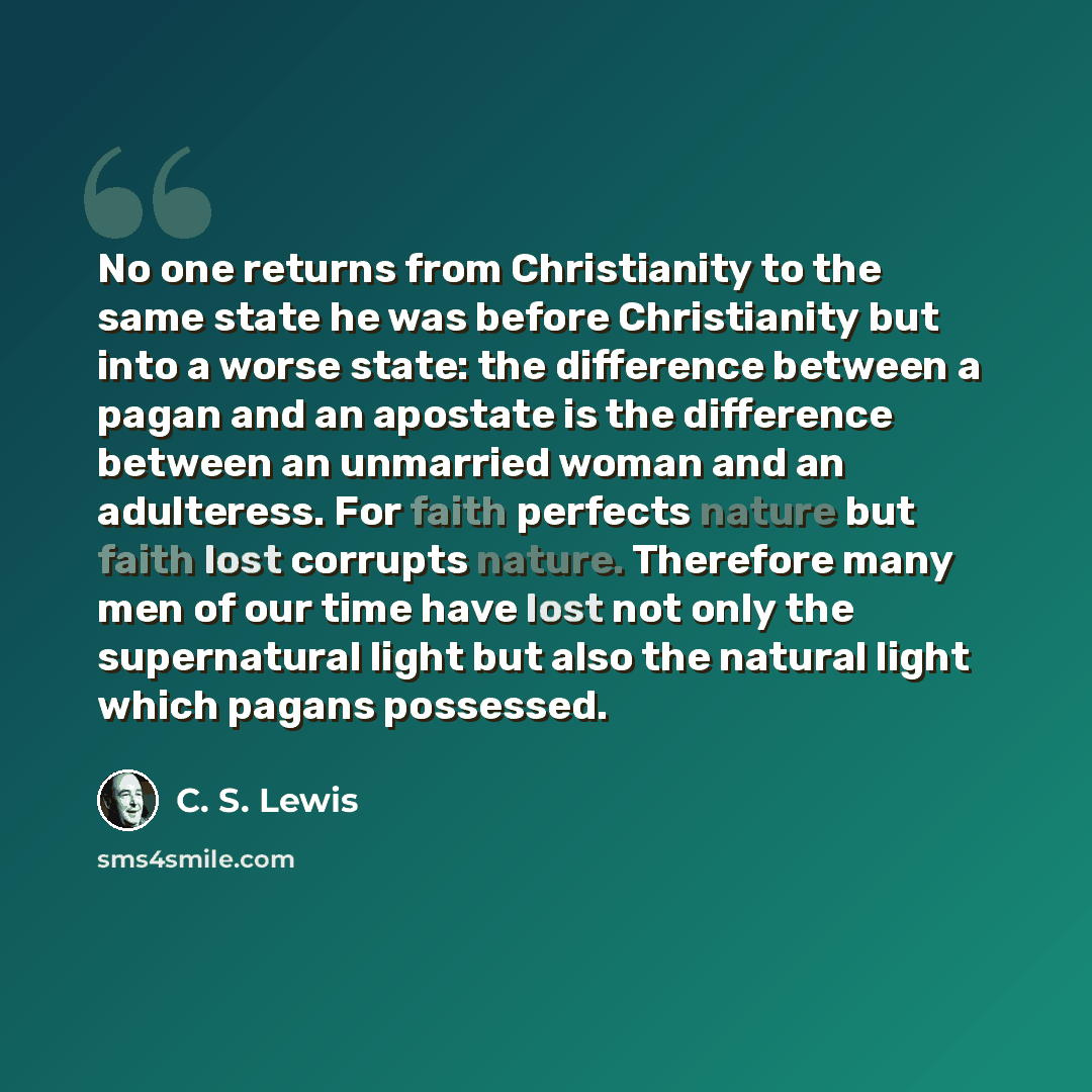 “No one returns from Christianity to the same state he was before Christianity but into a worse state: the difference between a pagan and an apostate is the difference between an unmarried woman and an adulteress. For faith perfects nature but faith lost corrupts nature. Therefore many men of our…” quote by C. S. Lewis