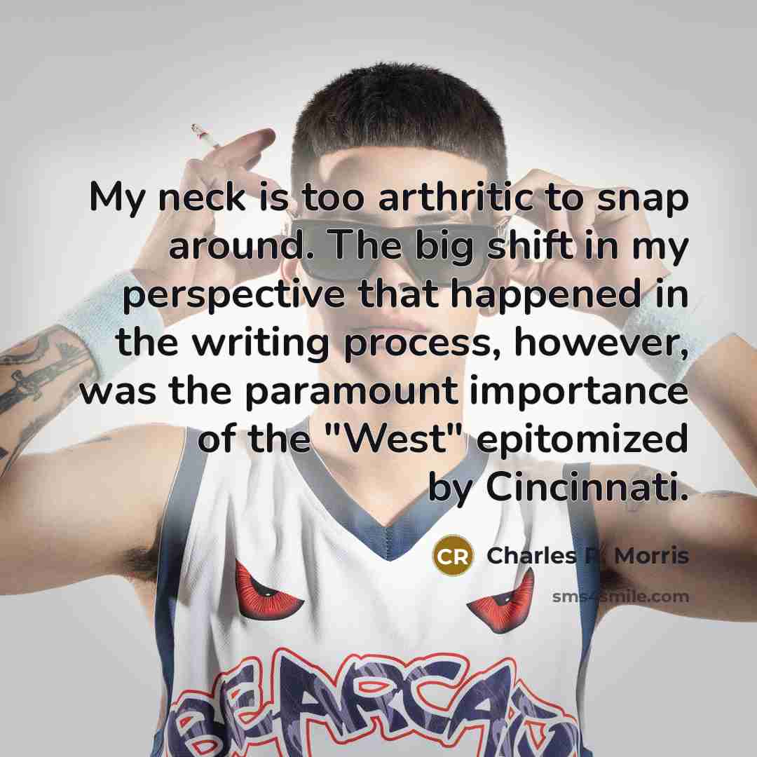 “My neck is too arthritic to snap around. The big shift in my perspective that happened in the writing process, however, was the paramount importance of the "West" epitomized by Cincinnati.” quote by Charles R. Morris