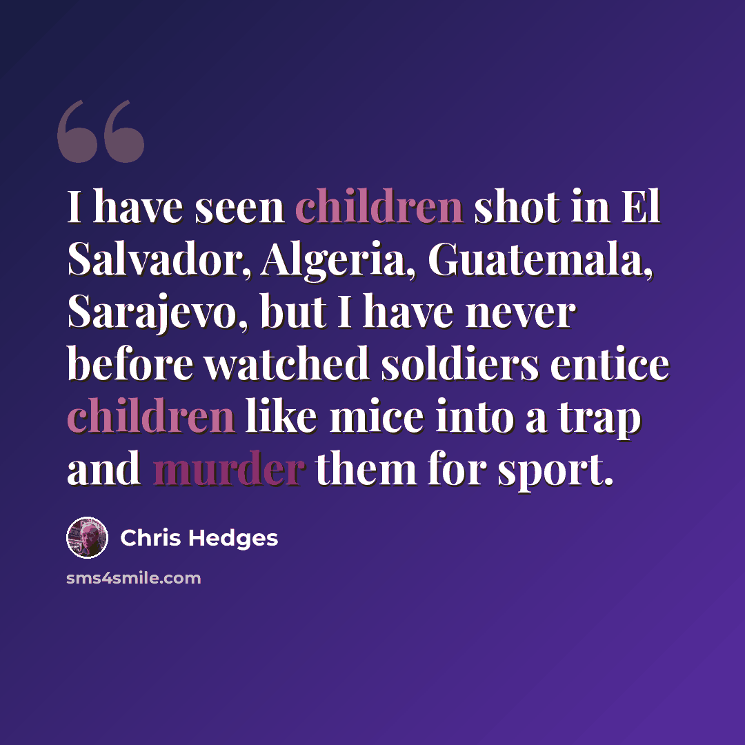 “I have seen children shot in El Salvador, Algeria, Guatemala, Sarajevo, but I have never before watched soldiers entice children like mice into a trap and murder them for sport.” quote by Chris Hedges