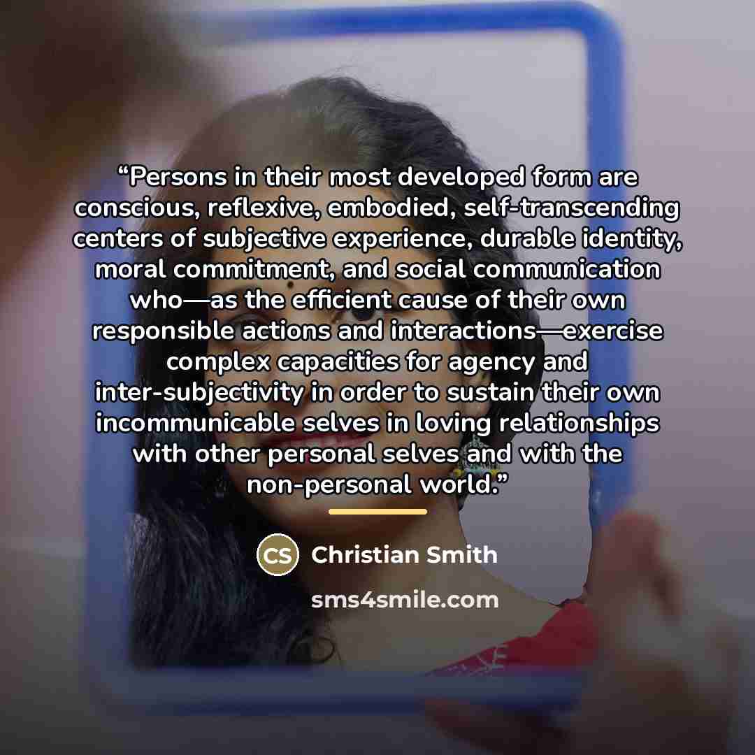 “Persons in their most developed form are conscious, reflexive, embodied, self-transcending centers of subjective experience, durable identity, moral commitment, and social communication who—as the efficient cause of their own responsible actions and interactions—exercise complex capacities for…” quote by Christian Smith