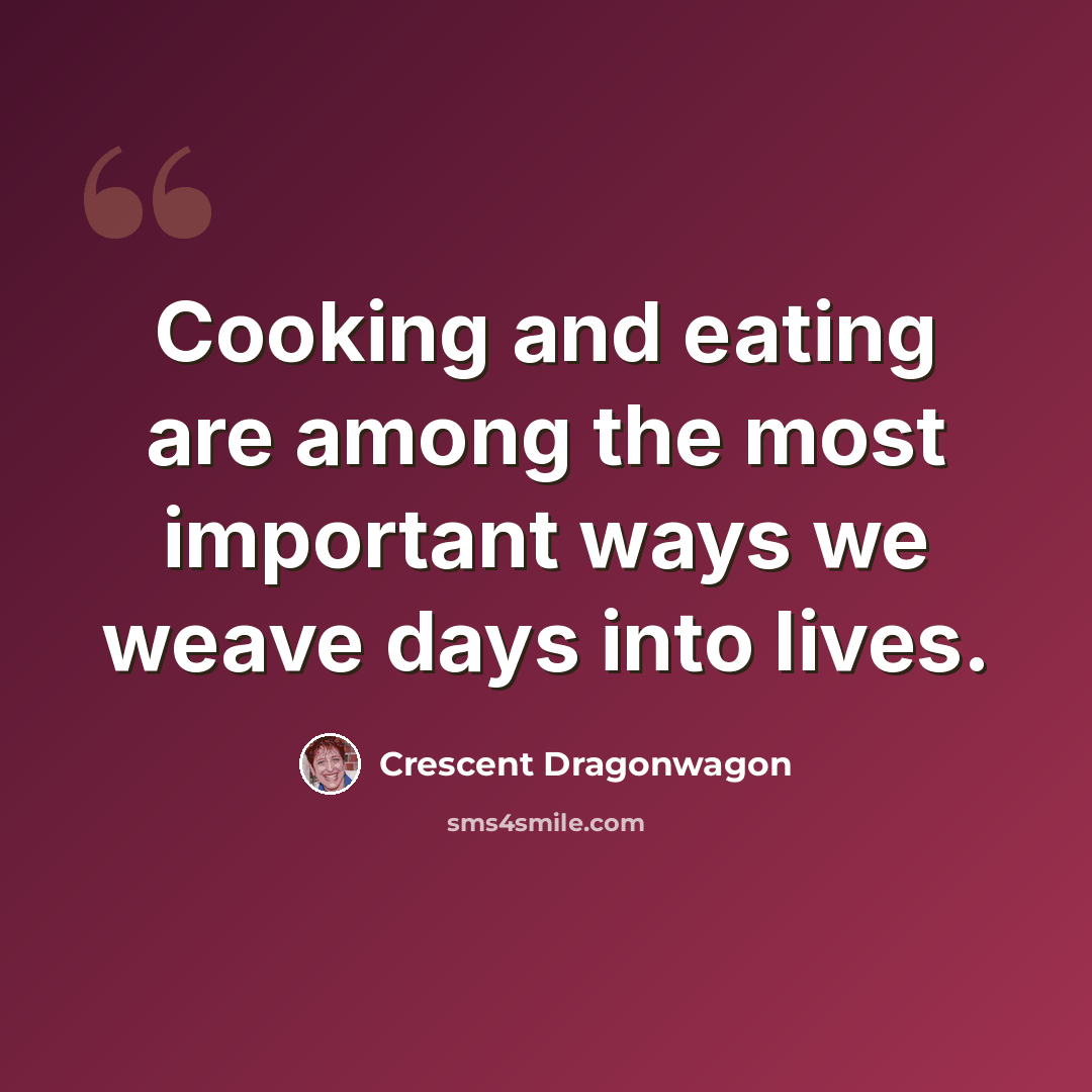 “Cooking and eating are among the most important ways we weave days into lives.” quote by Crescent Dragonwagon