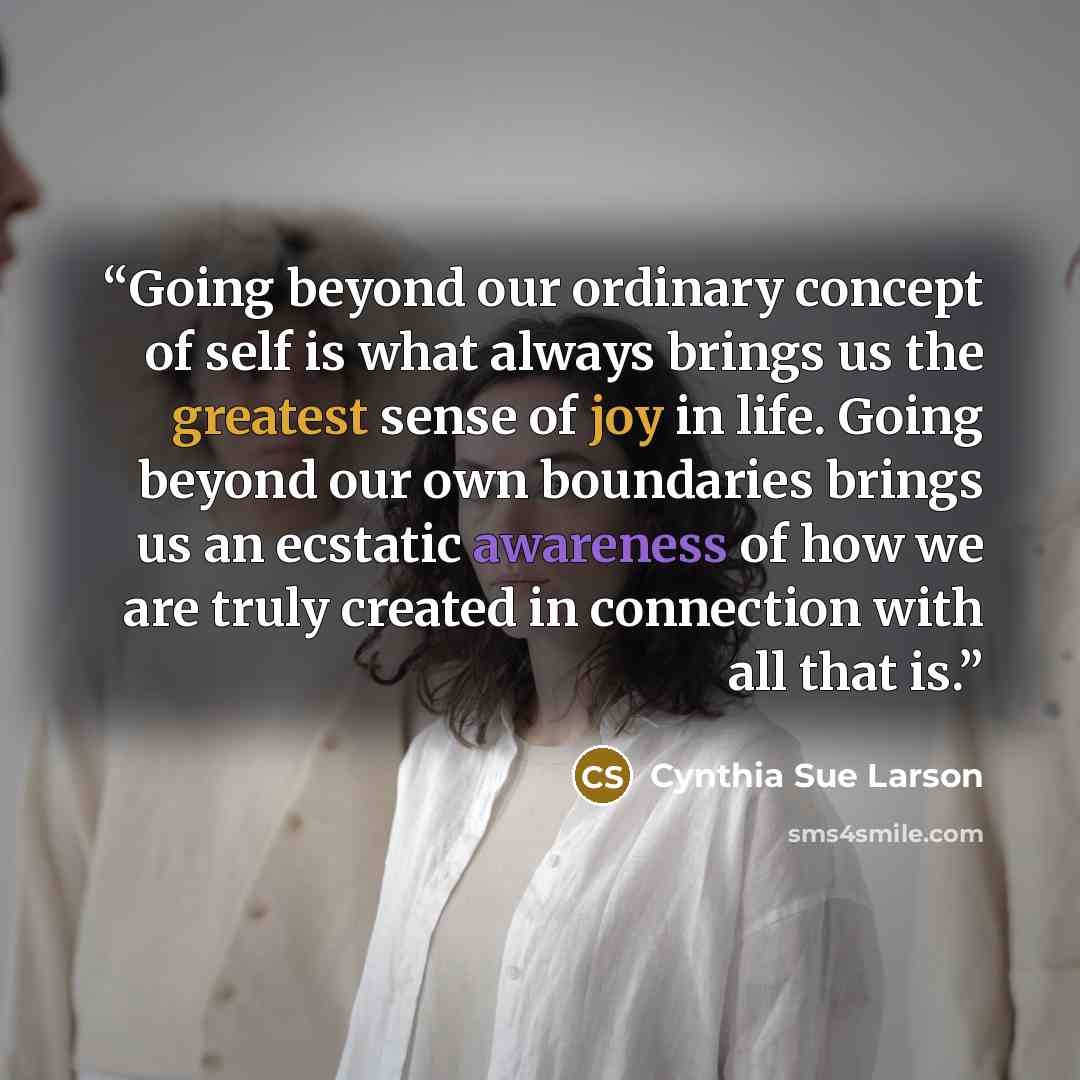 “Going beyond our ordinary concept of self is what always brings us the greatest sense of joy in life. Going beyond our own boundaries brings us an ecstatic awareness of how we are truly created in connection with all that is.” quote by Cynthia Sue Larson