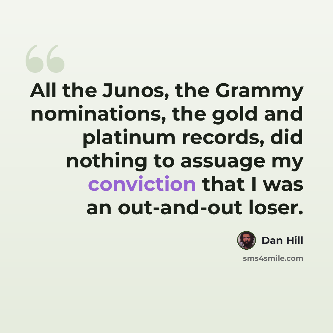 “All the Junos, the Grammy nominations, the gold and platinum records, did nothing to assuage my conviction that I was an out-and-out loser.” quote by Dan Hill