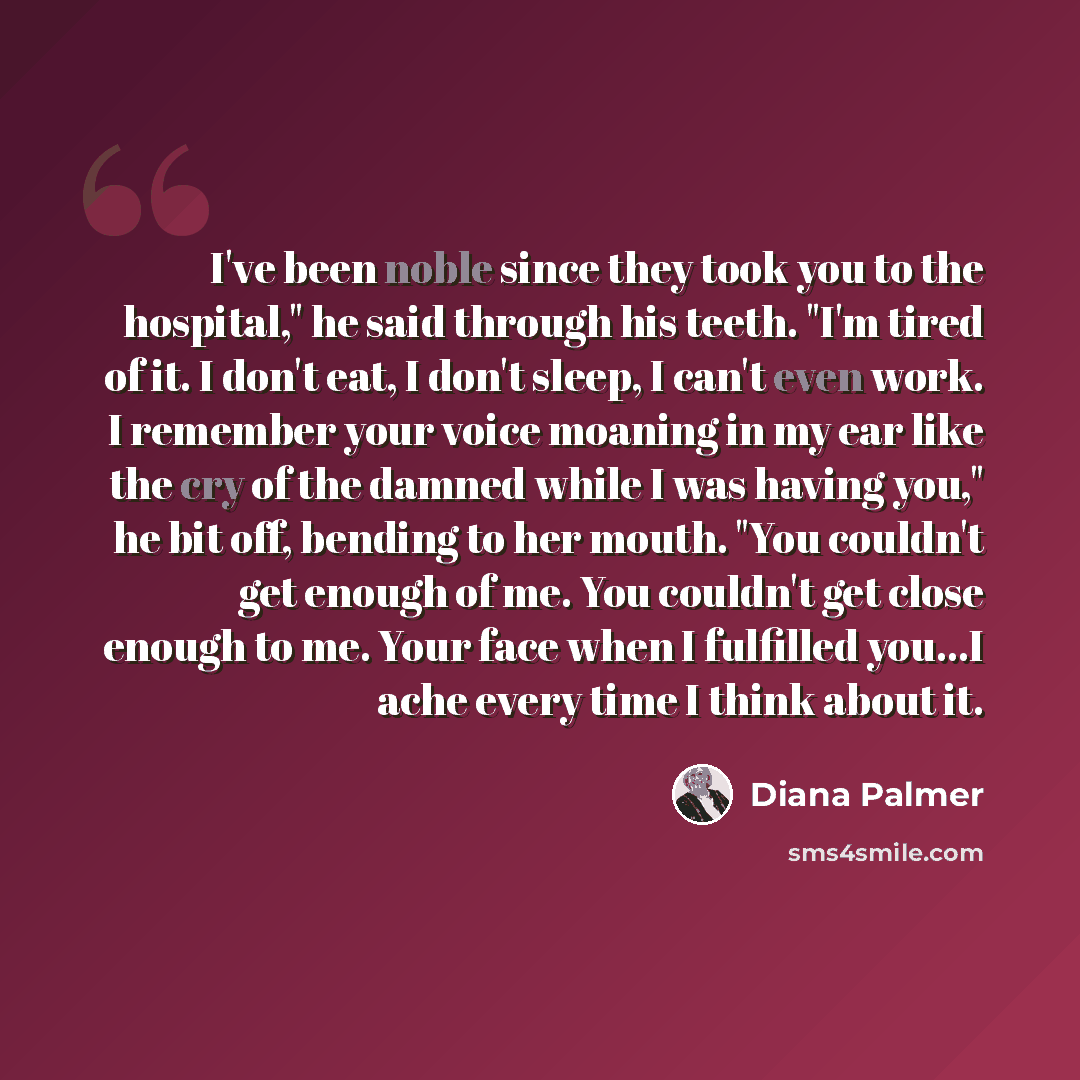 “I've been noble since they took you to the hospital," he said through his teeth. "I'm tired of it. I don't eat, I don't sleep, I can't even work. I remember your voice moaning in my ear like the cry of the damned while I was having you," he bit off, bending to her mouth. "You couldn't get enough…” quote by Diana Palmer