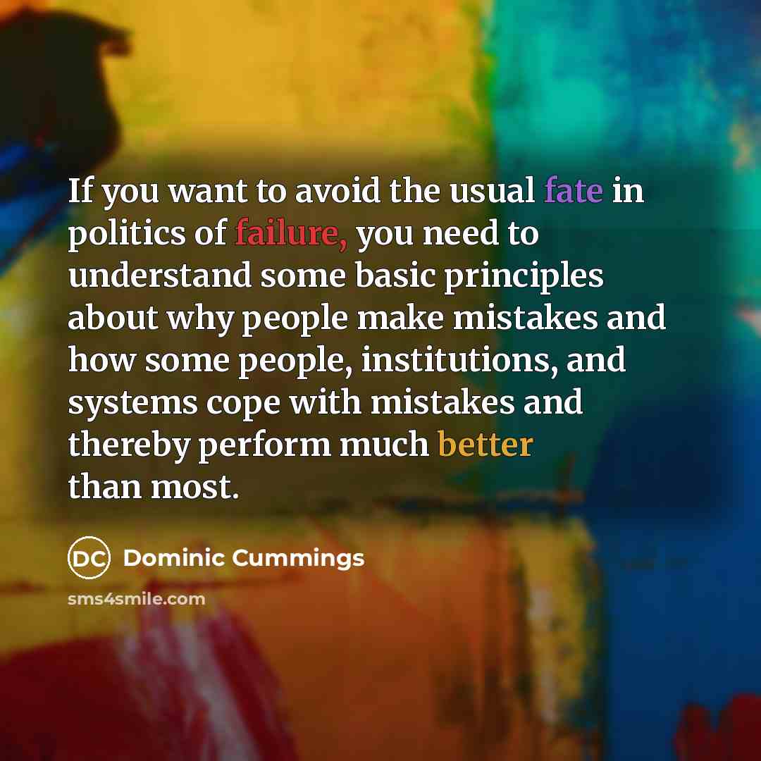 “If you want to avoid the usual fate in politics of failure, you need to understand some basic principles about why people make mistakes and how some people, institutions, and systems cope with mistakes and thereby perform much better than most.” quote by Dominic Cummings